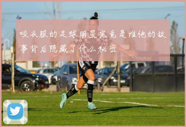 咬衣服的足球明星究竟是谁他的故事背后隐藏了什么秘密