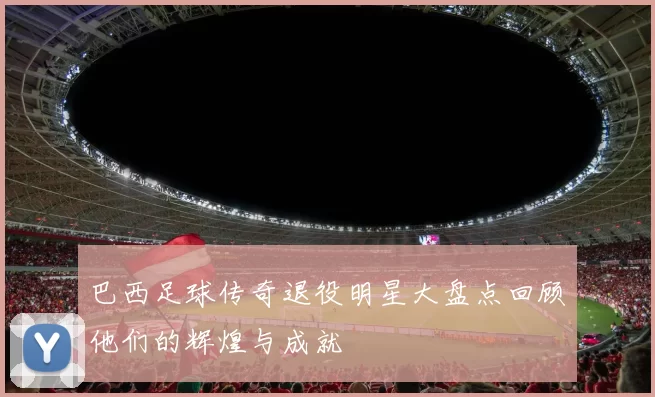 巴西足球传奇退役明星大盘点回顾他们的辉煌与成就