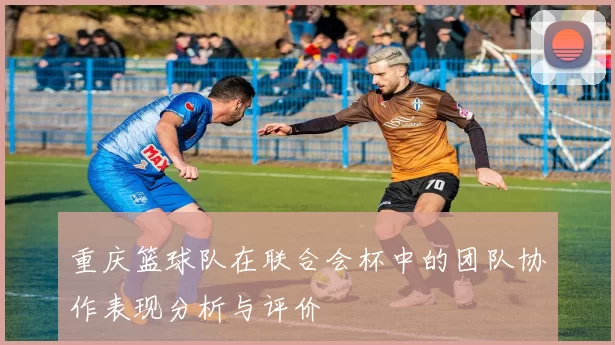 重庆篮球队在联合会杯中的团队协作表现分析与评价