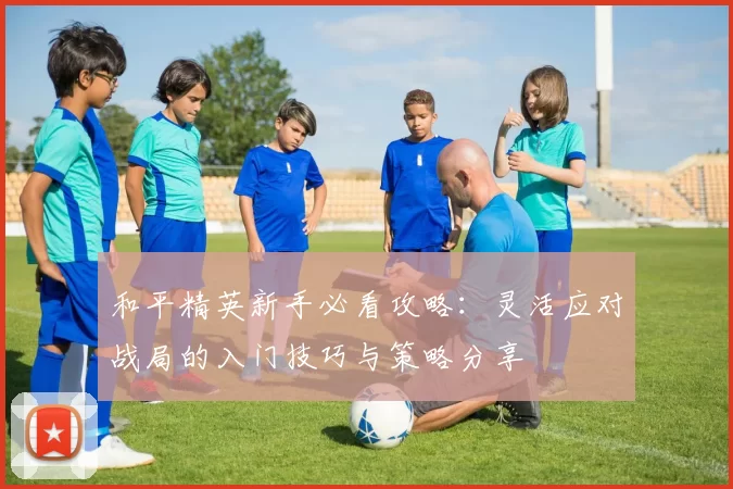 和平精英新手必看攻略：灵活应对战局的入门技巧与策略分享