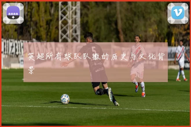 英超所有球队队徽的历史与文化背景