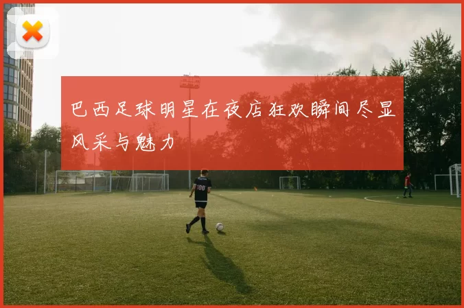 巴西足球明星在夜店狂欢瞬间尽显风采与魅力