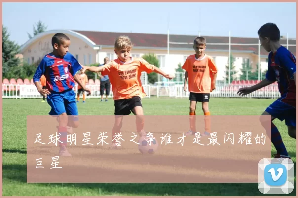 足球明星荣誉之争谁才是最闪耀的巨星