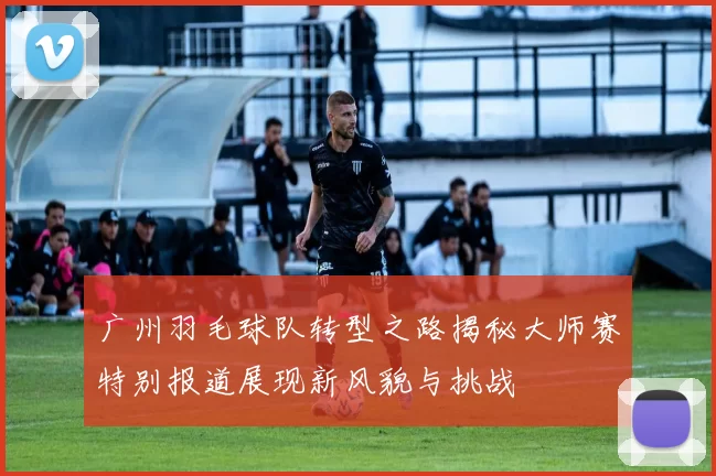 广州羽毛球队转型之路揭秘大师赛特别报道展现新风貌与挑战