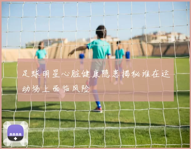 足球明星心脏健康隐患揭秘谁在运动场上面临风险