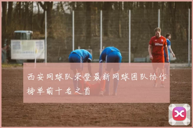 西安网球队荣登最新网球团队协作榜单前十名之首