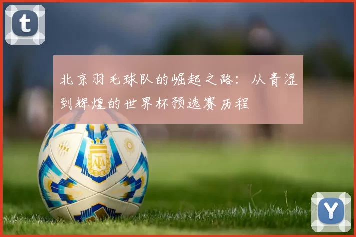 北京羽毛球队的崛起之路：从青涩到辉煌的世界杯预选赛历程