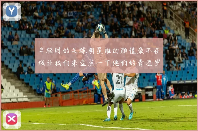 年轻时的足球明星谁的颜值最不在线让我们来盘点一下他们的青涩岁月