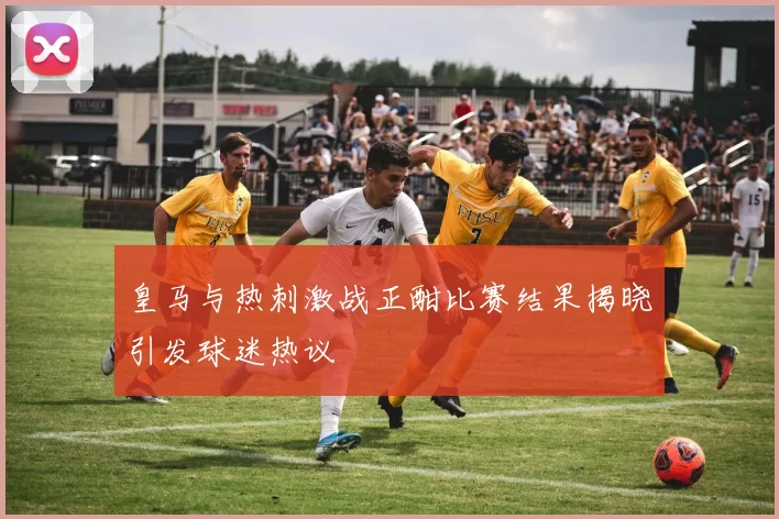 皇马与热刺激战正酣比赛结果揭晓引发球迷热议