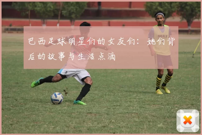 巴西足球明星们的女友们：她们背后的故事与生活点滴