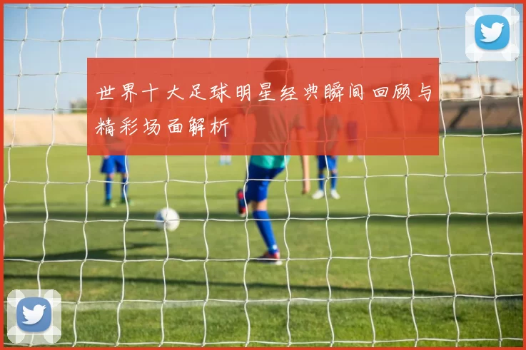 世界十大足球明星经典瞬间回顾与精彩场面解析