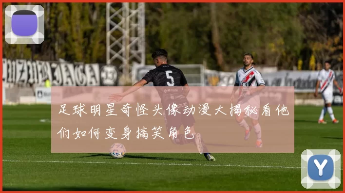 足球明星奇怪头像动漫大揭秘看他们如何变身搞笑角色
