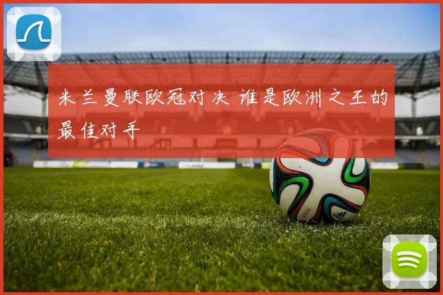 米兰曼联欧冠对决 谁是欧洲之王的最佳对手