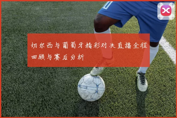 切尔西与葡萄牙精彩对决直播全程回顾与赛后分析