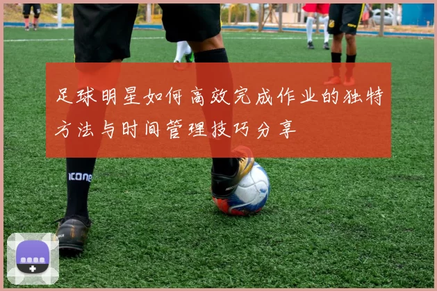 足球明星如何高效完成作业的独特方法与时间管理技巧分享