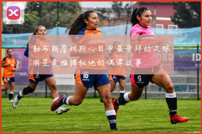 勒布朗詹姆斯心目中最崇拜的足球明星是谁揭秘他的偶像故事