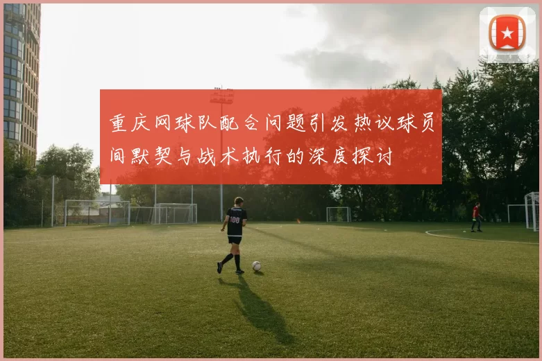 重庆网球队配合问题引发热议球员间默契与战术执行的深度探讨