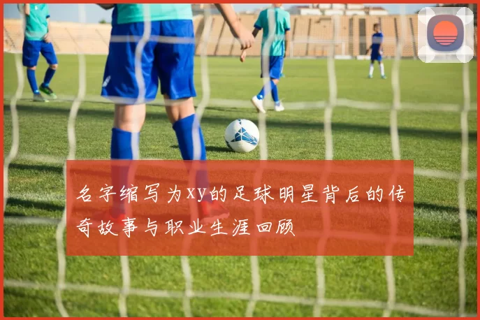 名字缩写为xy的足球明星背后的传奇故事与职业生涯回顾