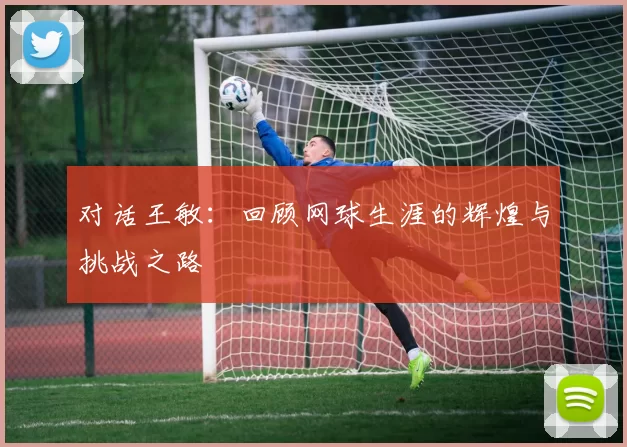 对话王敏：回顾网球生涯的辉煌与挑战之路