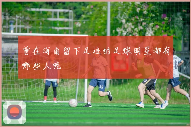曾在海南留下足迹的足球明星都有哪些人呢
