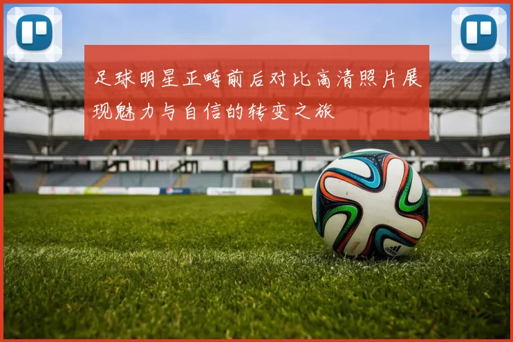 足球明星正畸前后对比高清照片展现魅力与自信的转变之旅