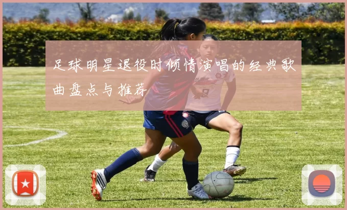 足球明星退役时倾情演唱的经典歌曲盘点与推荐