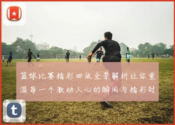 篮球比赛精彩回放全景解析让你重温每一个激动人心的瞬间与精彩时刻