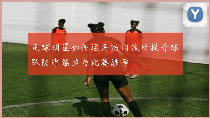 足球明星如何运用防门技巧提升球队防守能力与比赛胜率