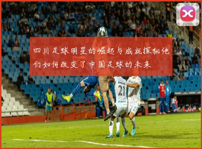 四川足球明星的崛起与成就探秘他们如何改变了中国足球的未来