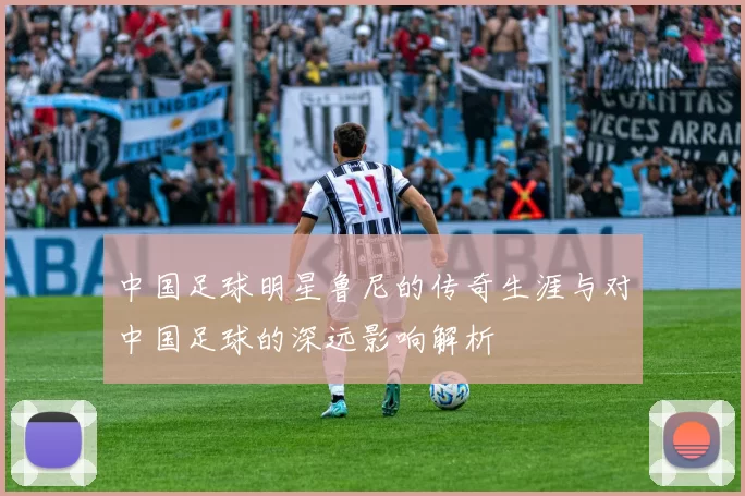 中国足球明星鲁尼的传奇生涯与对中国足球的深远影响解析