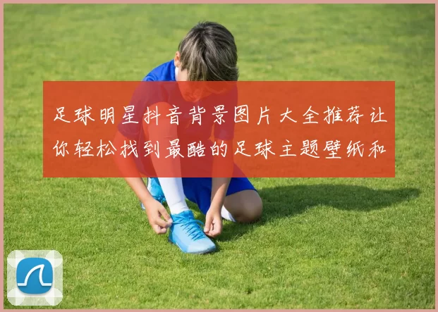 足球明星抖音背景图片大全推荐让你轻松找到最酷的足球主题壁纸和头像