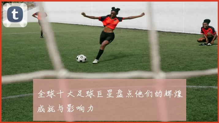 全球十大足球巨星盘点他们的辉煌成就与影响力