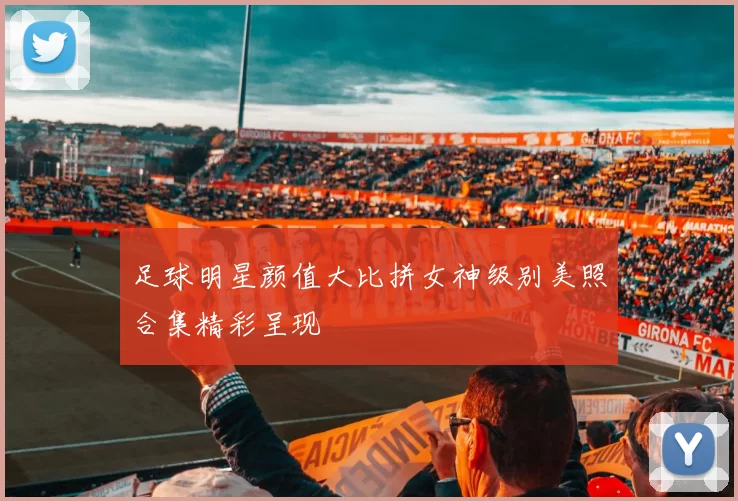 足球明星颜值大比拼女神级别美照合集精彩呈现