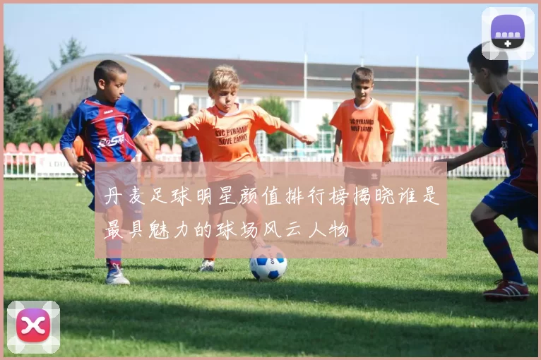 丹麦足球明星颜值排行榜揭晓谁是最具魅力的球场风云人物