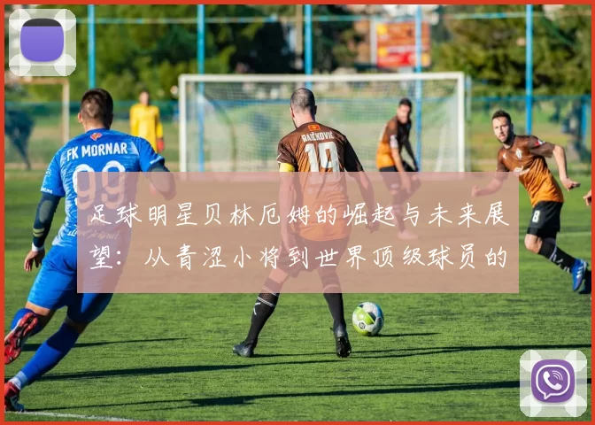 足球明星贝林厄姆的崛起与未来展望：从青涩小将到世界顶级球员的蜕变之路
