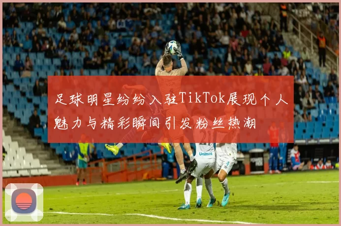 足球明星纷纷入驻TikTok展现个人魅力与精彩瞬间引发粉丝热潮