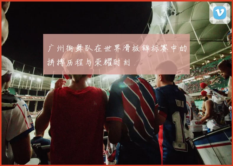 广州街舞队在世界滑板锦标赛中的拼搏历程与荣耀时刻