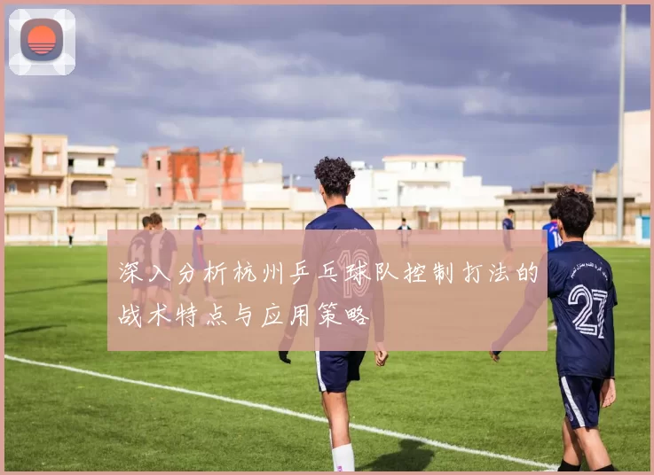深入分析杭州乒乓球队控制打法的战术特点与应用策略
