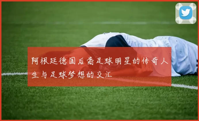 阿根廷德国后裔足球明星的传奇人生与足球梦想的交汇