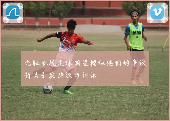 无耻犯规足球明星揭秘他们的争议行为引发热议与讨论