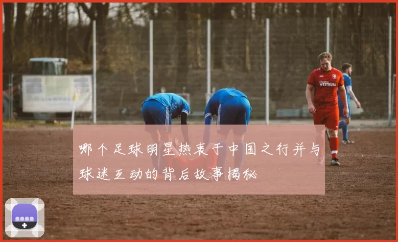 哪个足球明星热衷于中国之行并与球迷互动的背后故事揭秘
