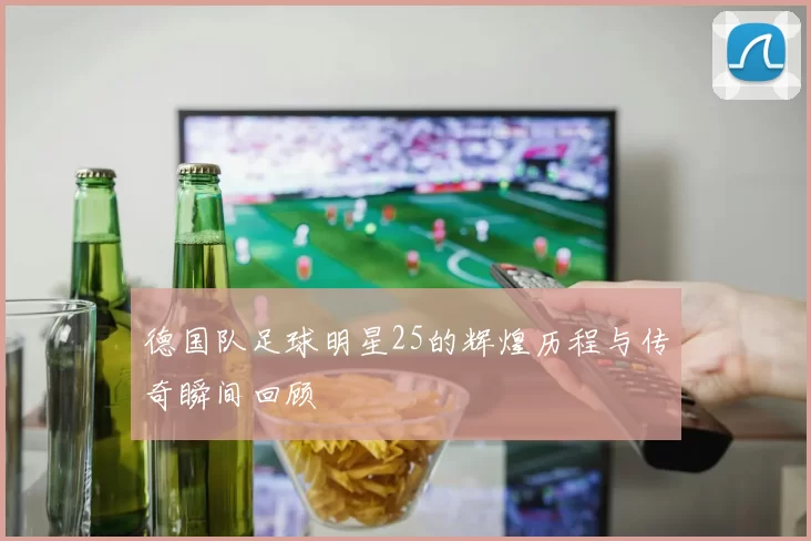 德国队足球明星25的辉煌历程与传奇瞬间回顾