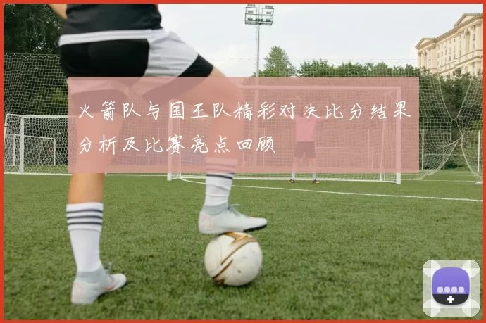 火箭队与国王队精彩对决比分结果分析及比赛亮点回顾