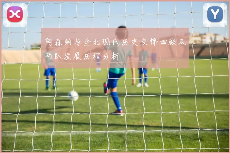阿森纳与全北现代历史交锋回顾及两队发展历程分析