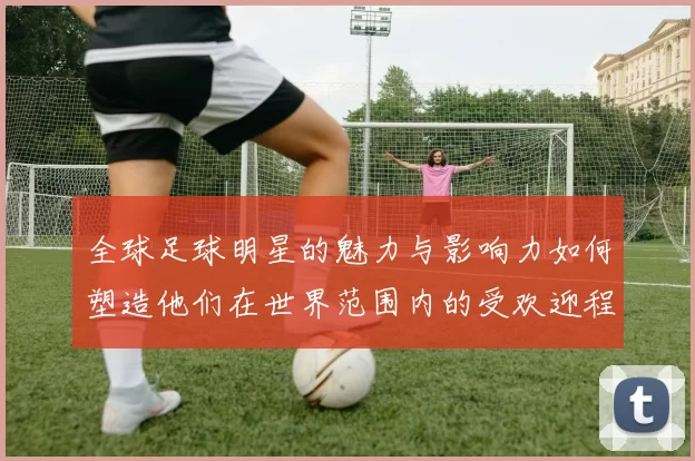 全球足球明星的魅力与影响力如何塑造他们在世界范围内的受欢迎程度