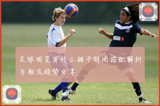 足球明星穿什么裤子时尚搭配解析与潮流趋势分享