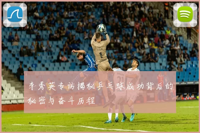 李秀英专访揭秘乒乓球成功背后的秘密与奋斗历程