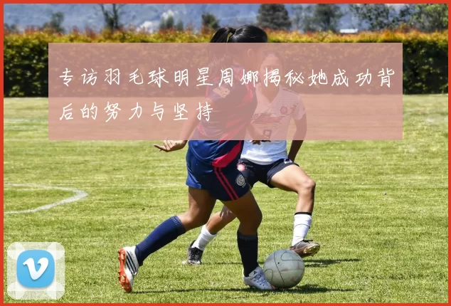 专访羽毛球明星周娜揭秘她成功背后的努力与坚持