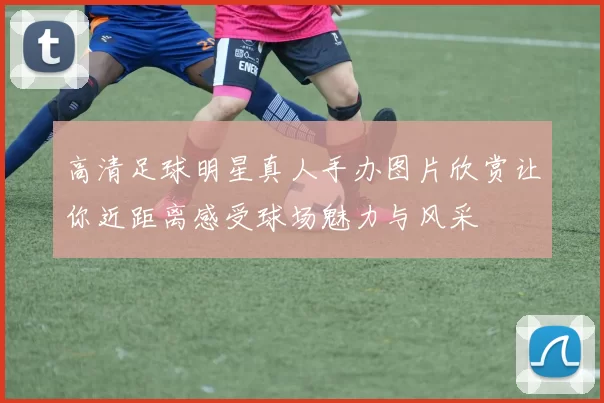 高清足球明星真人手办图片欣赏让你近距离感受球场魅力与风采