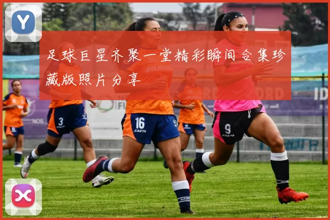 足球巨星齐聚一堂精彩瞬间合集珍藏版照片分享